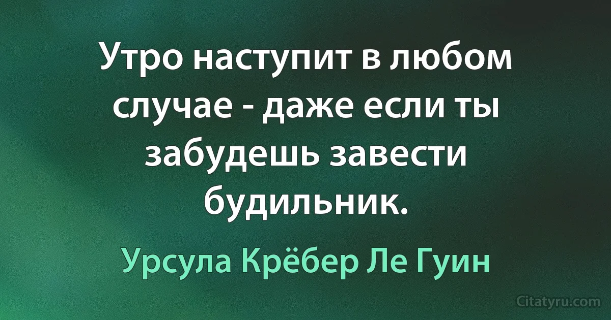 Утро наступит в любом случае - даже если ты забудешь завести будильник. (Урсула Крёбер Ле Гуин)