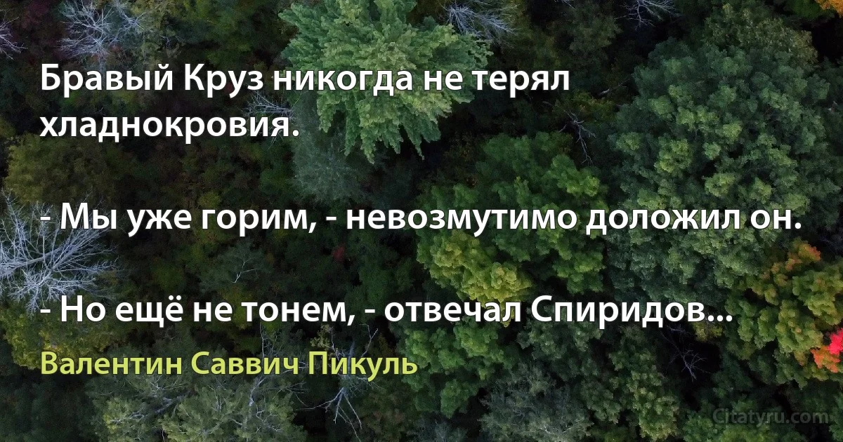 Бравый Круз никогда не терял хладнокровия.

- Мы уже горим, - невозмутимо доложил он.

- Но ещё не тонем, - отвечал Спиридов... (Валентин Саввич Пикуль)