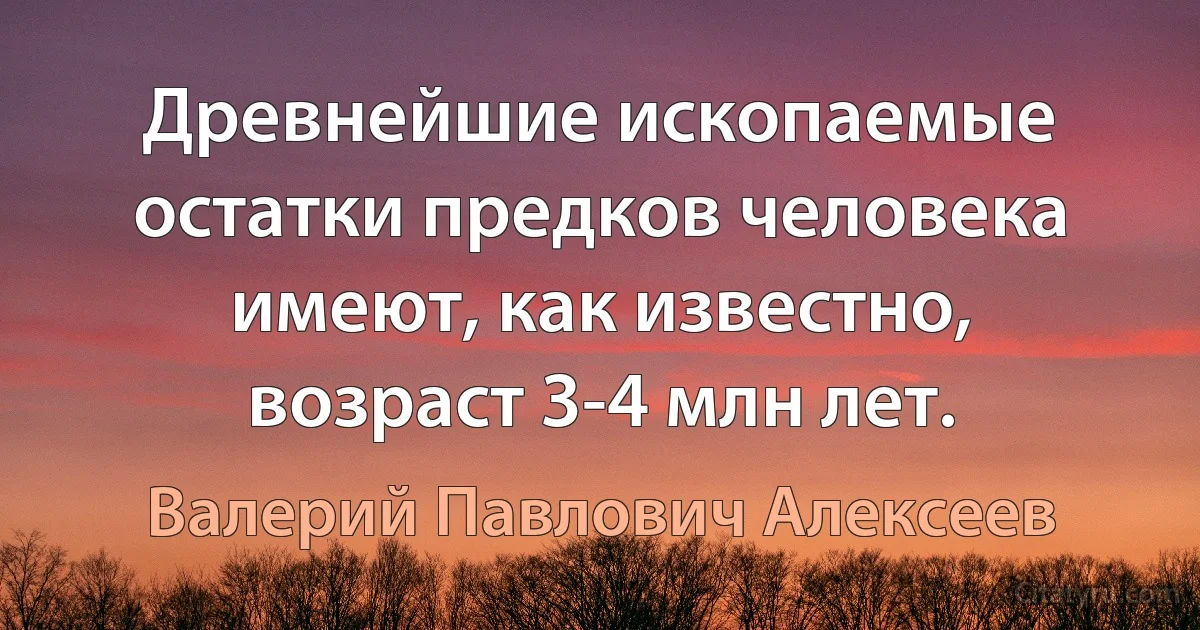 Древнейшие ископаемые остатки предков человека имеют, как известно, возраст 3-4 млн лет. (Валерий Павлович Алексеев)