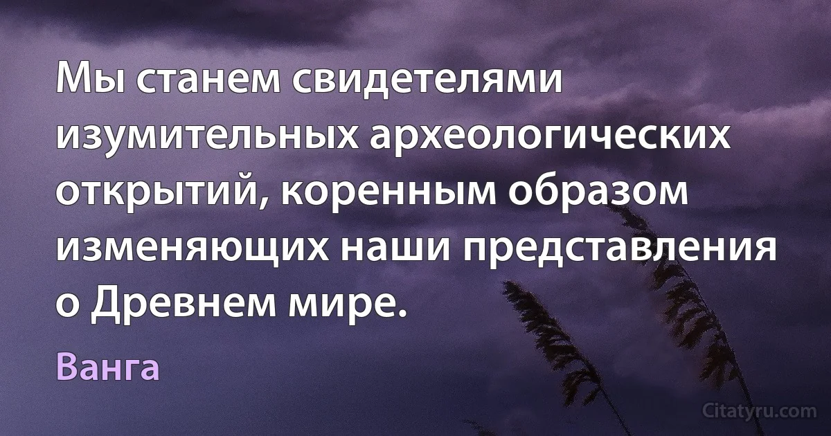 Мы станем свидетелями изумительных археологических открытий, коренным образом изменяющих наши представления о Древнем мире. (Ванга)