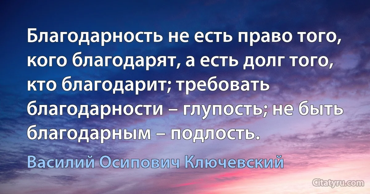 Благодарность не есть право того, кого благодарят, а есть долг того, кто благодарит; требовать благодарности – глупость; не быть благодарным – подлость. (Василий Осипович Ключевский)