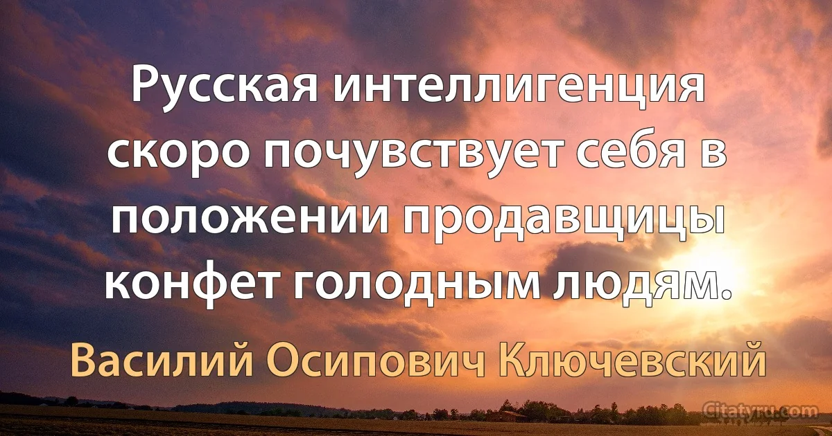 Русская интеллигенция скоро почувствует себя в положении продавщицы конфет голодным людям. (Василий Осипович Ключевский)