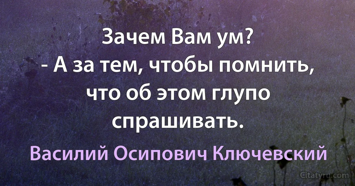 Зачем Вам ум?
- А за тем, чтобы помнить, что об этом глупо спрашивать. (Василий Осипович Ключевский)