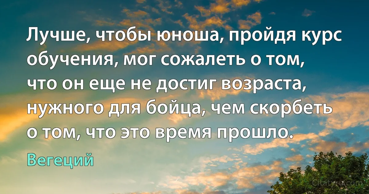 Лучше, чтобы юноша, пройдя курс обучения, мог сожалеть о том, что он еще не достиг возраста, нужного для бойца, чем скорбеть о том, что это время прошло. (Вегеций)