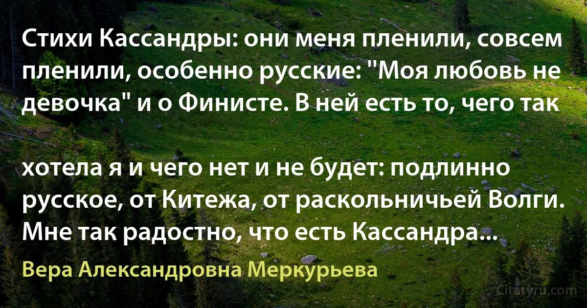 Стихи Кассандры: они меня пленили, совсем пленили, особенно русские: ''Моя любовь не девочка" и о Финисте. В ней есть то, чего так

хотела я и чего нет и не будет: подлинно русское, от Китежа, от раскольничьей Волги. Мне так радостно, что есть Кассандра... (Вера Александровна Меркурьева)