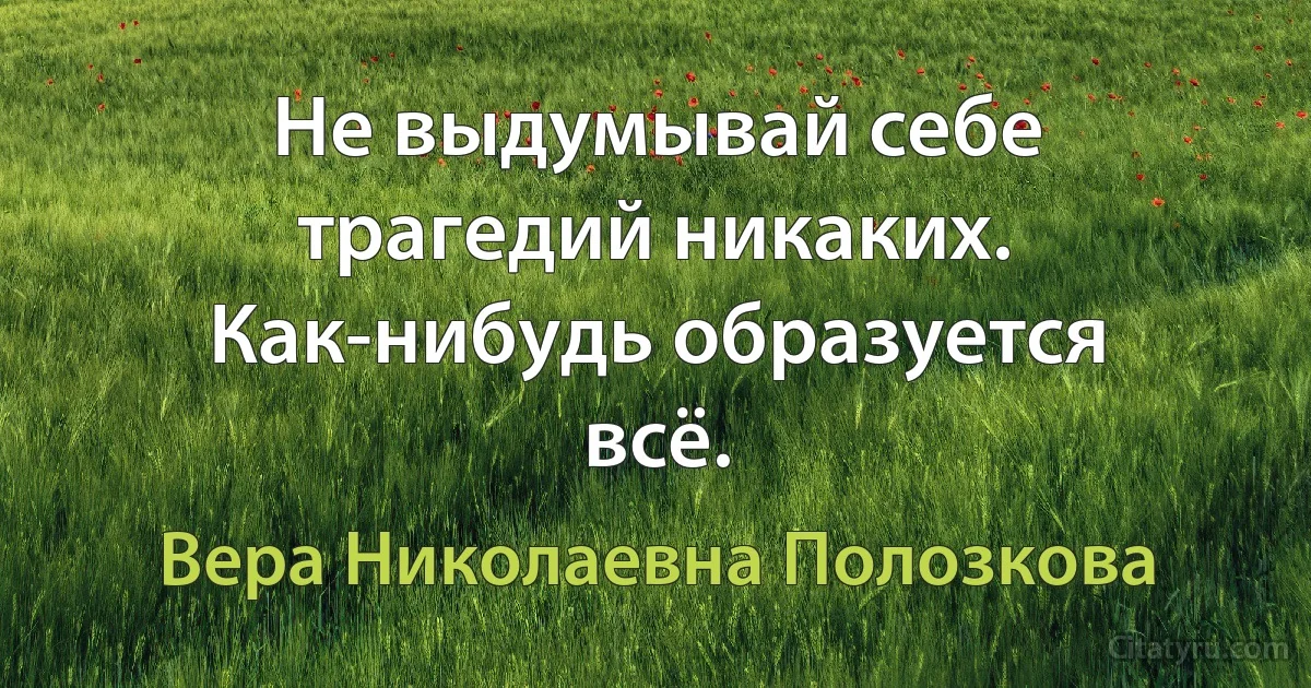 Не выдумывай себе трагедий никаких. Как-нибудь образуется всё. (Вера Николаевна Полозкова)