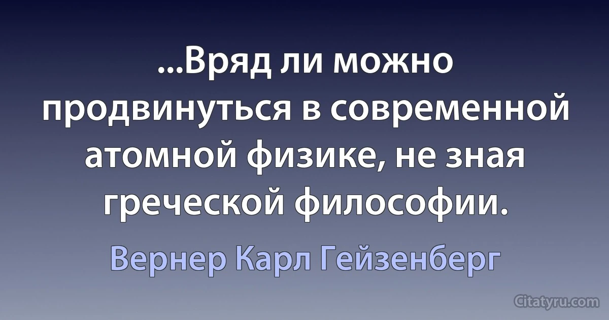 ...Вряд ли можно продвинуться в современной атомной физике, не зная греческой философии. (Вернер Карл Гейзенберг)