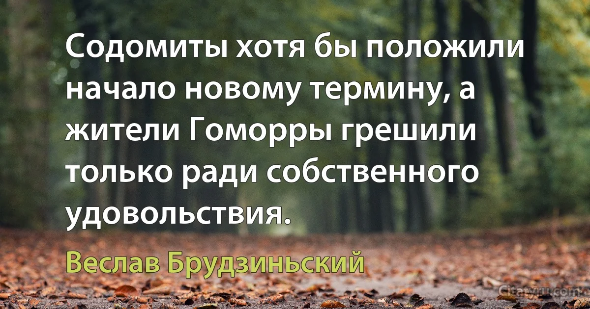 Содомиты хотя бы положили начало новому термину, а жители Гоморры грешили только ради собственного удовольствия. (Веслав Брудзиньский)