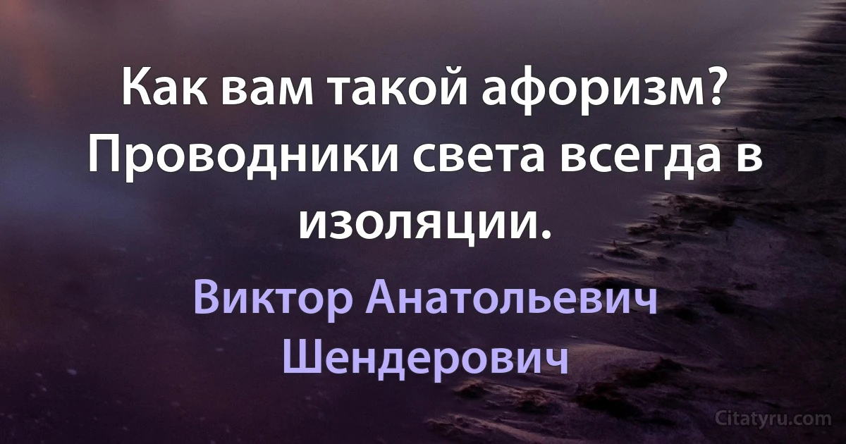 Как вам такой афоризм? Проводники света всегда в изоляции. (Виктор Анатольевич Шендерович)