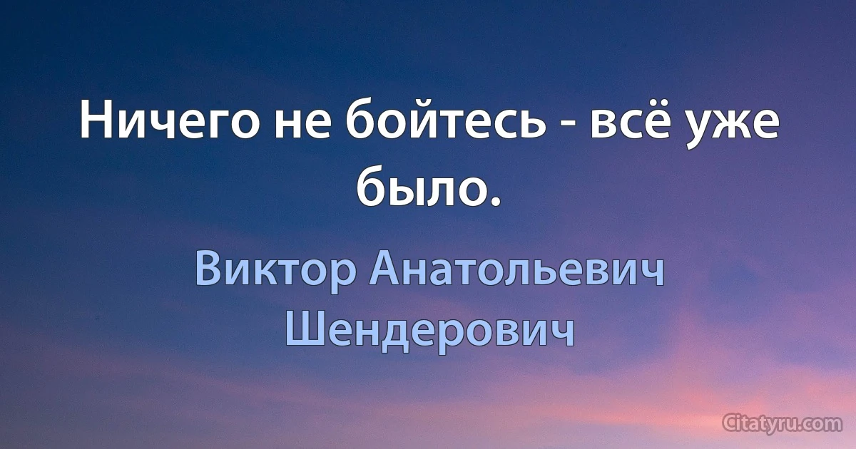 Ничего не бойтесь - всё уже было. (Виктор Анатольевич Шендерович)