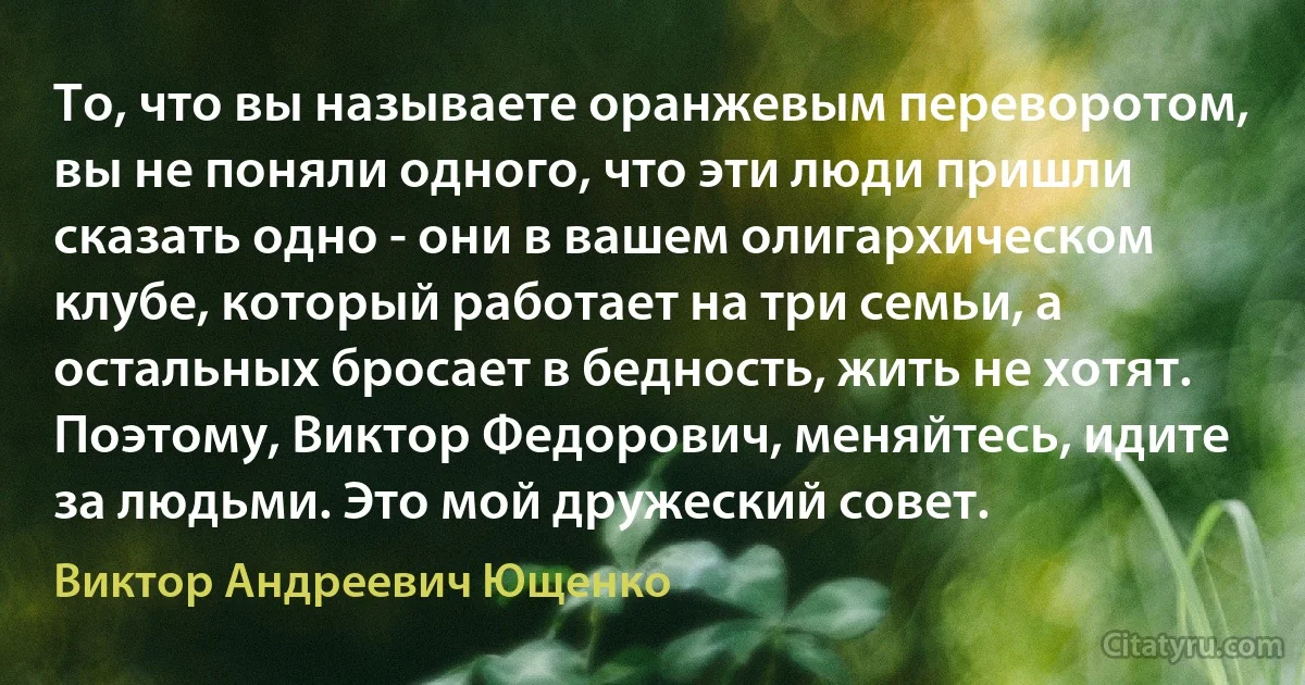 То, что вы называете оранжевым переворотом, вы не поняли одного, что эти люди пришли сказать одно - они в вашем олигархическом клубе, который работает на три семьи, а остальных бросает в бедность, жить не хотят. Поэтому, Виктор Федорович, меняйтесь, идите за людьми. Это мой дружеский совет. (Виктор Андреевич Ющенко)