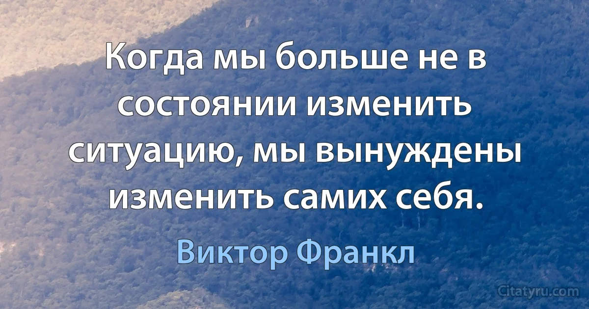 Когда мы больше не в состоянии изменить ситуацию, мы вынуждены изменить самих себя. (Виктор Франкл)