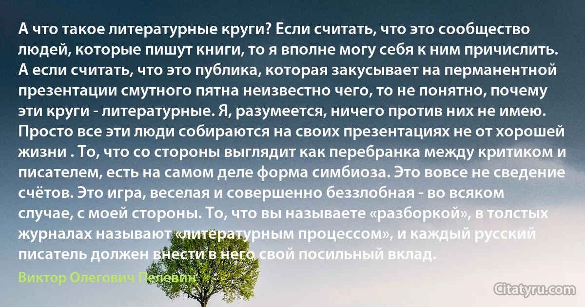 А что такое литературные круги? Если считать, что это сообщество людей, которые пишут книги, то я вполне могу себя к ним причислить. А если считать, что это публика, которая закусывает на перманентной презентации смутного пятна неизвестно чего, то не понятно, почему эти круги - литературные. Я, разумеется, ничего против них не имею. Просто все эти люди собираются на своих презентациях не от хорошей жизни . То, что со стороны выглядит как перебранка между критиком и писателем, есть на самом деле форма симбиоза. Это вовсе не сведение счётов. Это игра, веселая и совершенно беззлобная - во всяком случае, с моей стороны. То, что вы называете «разборкой», в толстых журналах называют «литературным процессом», и каждый русский писатель должен внести в него свой посильный вклад. (Виктор Олегович Пелевин)