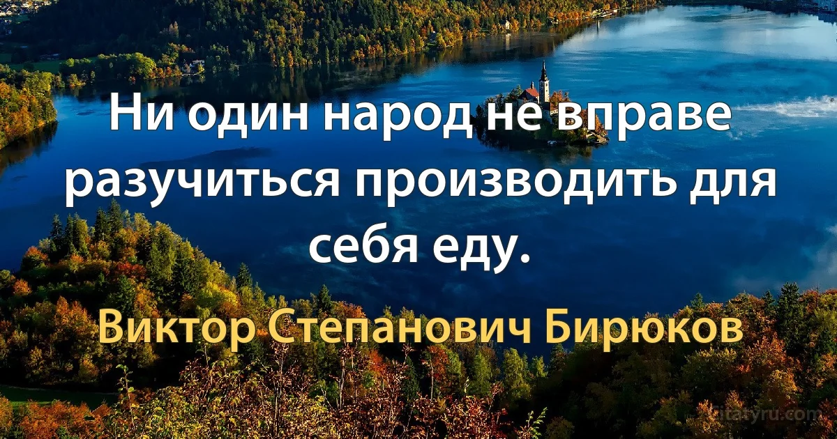 Ни один народ не вправе разучиться производить для себя еду. (Виктор Степанович Бирюков)