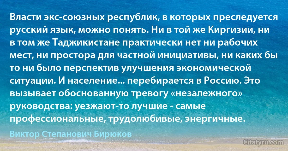 Власти экс-союзных республик, в которых преследуется русский язык, можно понять. Ни в той же Киргизии, ни в том же Таджикистане практически нет ни рабочих мест, ни простора для частной инициативы, ни каких бы то ни было перспектив улучшения экономической ситуации. И население... перебирается в Россию. Это вызывает обоснованную тревогу «незалежного» руководства: уезжают-то лучшие - самые профессиональные, трудолюбивые, энергичные. (Виктор Степанович Бирюков)