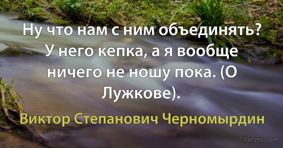 Ну что нам с ним объединять? У него кепка, а я вообще ничего не ношу пока. (О Лужкове). (Виктор Степанович Черномырдин)