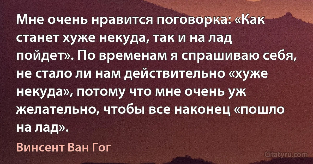 Мне очень нравится поговорка: «Как станет хуже некуда, так и на лад пойдет». По временам я спрашиваю себя, не стало ли нам действительно «хуже некуда», потому что мне очень уж желательно, чтобы все наконец «пошло на лад». (Винсент Ван Гог)