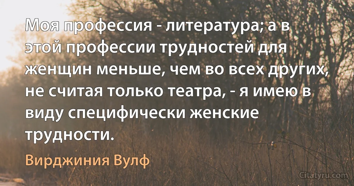 Моя профессия - литература; а в этой профессии трудностей для женщин меньше, чем во всех других, не считая только театра, - я имею в виду специфически женские трудности. (Вирджиния Вулф)