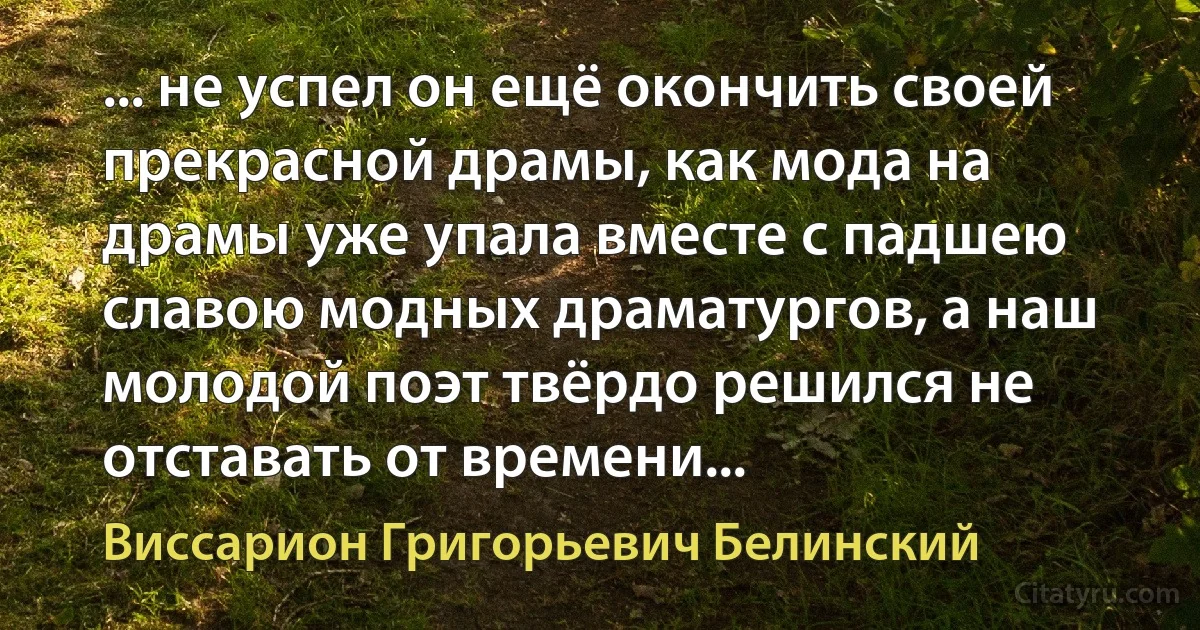 ... не успел он ещё окончить своей прекрасной драмы, как мода на драмы уже упала вместе с падшею славою модных драматургов, а наш молодой поэт твёрдо решился не отставать от времени... (Виссарион Григорьевич Белинский)