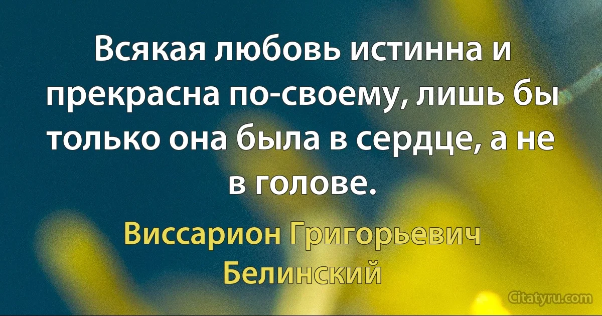 Всякая любовь истинна и прекрасна по-своему, лишь бы только она была в сердце, а не в голове. (Виссарион Григорьевич Белинский)