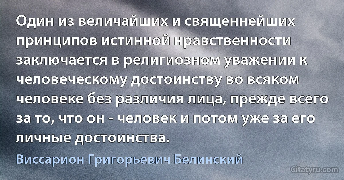 Один из величайших и священнейших принципов истинной нравственности заключается в религиозном уважении к человеческому достоинству во всяком человеке без различия лица, прежде всего за то, что он - человек и потом уже за его личные достоинства. (Виссарион Григорьевич Белинский)