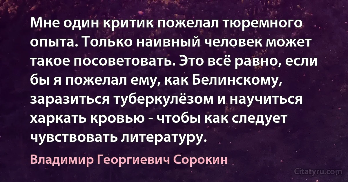 Мне один критик пожелал тюремного опыта. Только наивный человек может такое посоветовать. Это всё равно, если бы я пожелал ему, как Белинскому, заразиться туберкулёзом и научиться харкать кровью - чтобы как следует чувствовать литературу. (Владимир Георгиевич Сорокин)