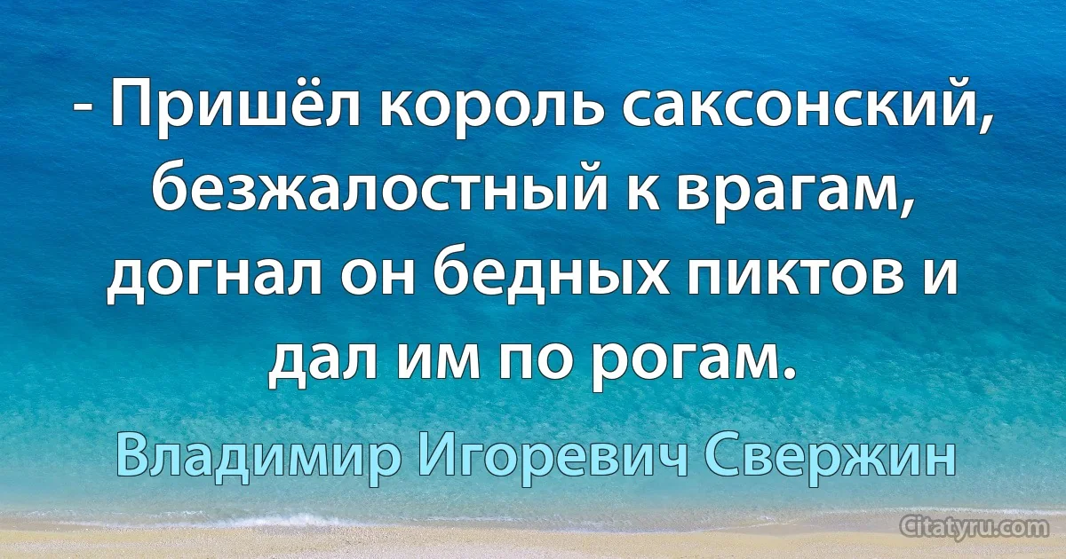 - Пришёл король саксонский, безжалостный к врагам, догнал он бедных пиктов и дал им по рогам. (Владимир Игоревич Свержин)