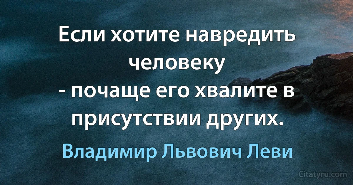 Если хотите навредить человеку
- почаще его хвалите в присутствии других. (Владимир Львович Леви)