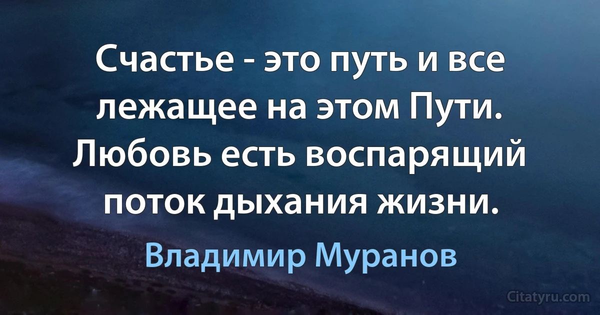 Счастье - это путь и все лежащее на этом Пути. Любовь есть воспарящий поток дыхания жизни. (Владимир Муранов)