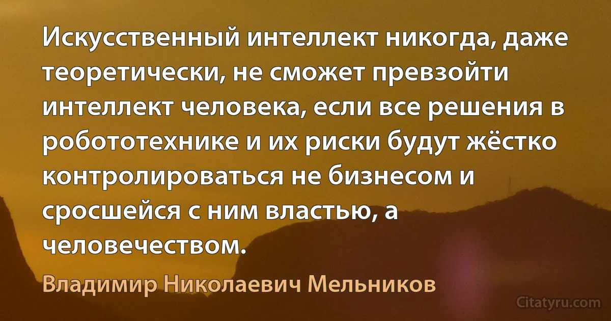 Искусственный интеллект никогда, даже теоретически, не сможет превзойти интеллект человека, если все решения в робототехнике и их риски будут жёстко контролироваться не бизнесом и сросшейся с ним властью, а человечеством. (Владимир Николаевич Мельников)