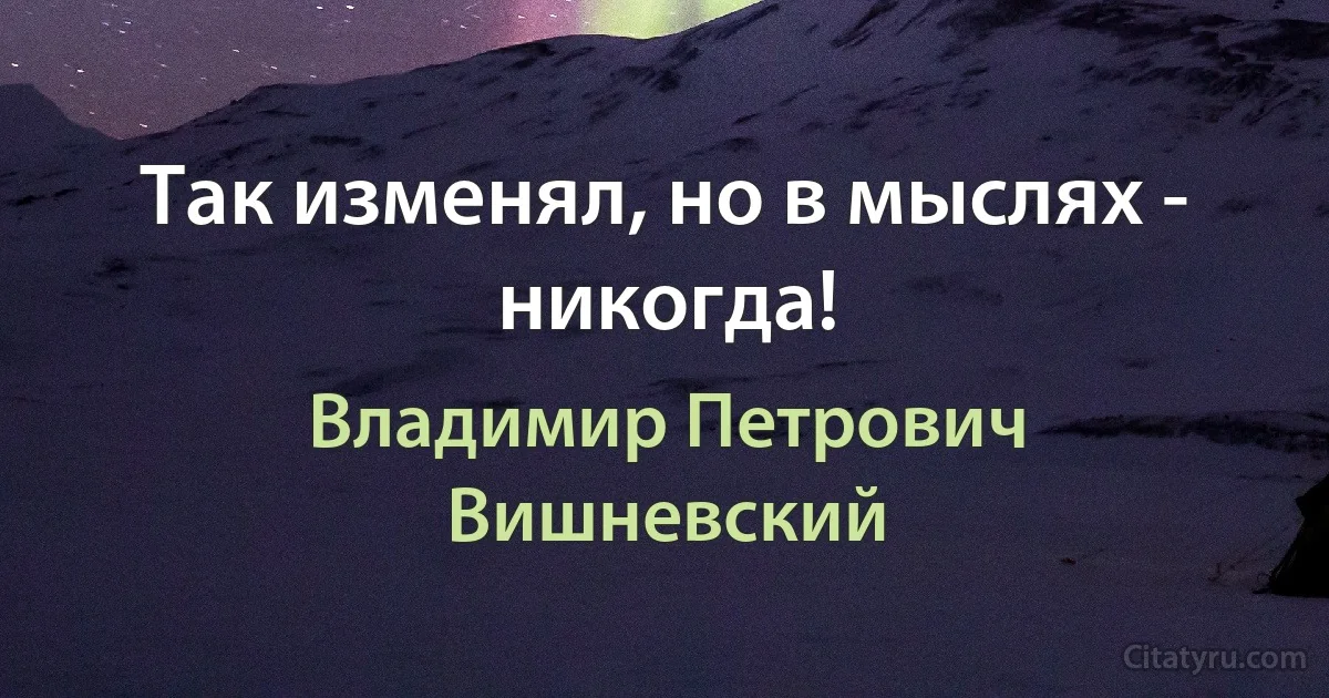 Так изменял, но в мыслях - никогда! (Владимир Петрович Вишневский)