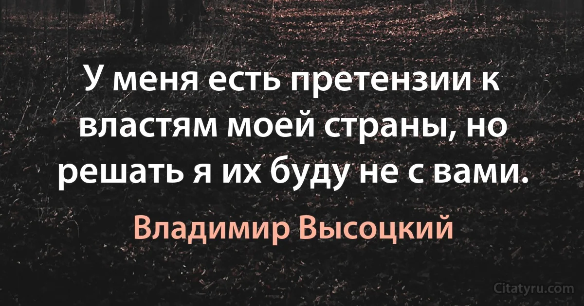 У меня есть претензии к властям моей страны, но решать я их буду не с вами. (Владимир Высоцкий)