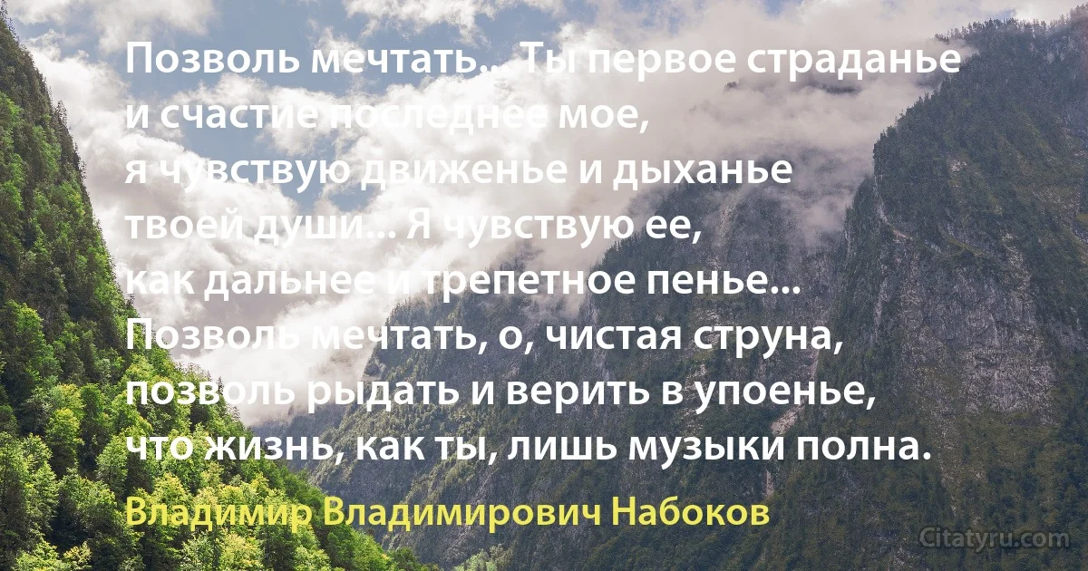 Позволь мечтать... Ты первое страданье
и счастие последнее мое,
я чувствую движенье и дыханье
твоей души... Я чувствую ее,
как дальнее и трепетное пенье...
Позволь мечтать, о, чистая струна,
позволь рыдать и верить в упоенье,
что жизнь, как ты, лишь музыки полна. (Владимир Владимирович Набоков)