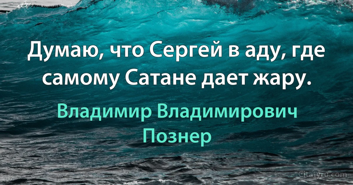 Думаю, что Сергей в аду, где самому Сатане дает жару. (Владимир Владимирович Познер)