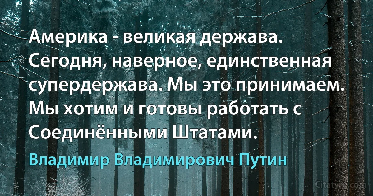 Америка - великая держава. Сегодня, наверное, единственная супердержава. Мы это принимаем. Мы хотим и готовы работать с Соединёнными Штатами. (Владимир Владимирович Путин)