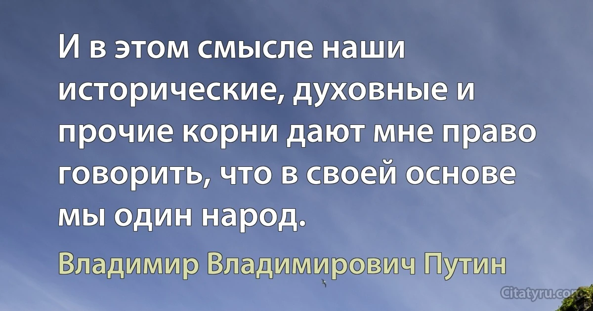 И в этом смысле наши исторические, духовные и прочие корни дают мне право говорить, что в своей основе мы один народ. (Владимир Владимирович Путин)