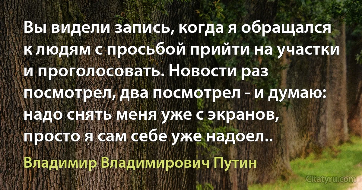 Вы видели запись, когда я обращался к людям с просьбой прийти на участки и проголосовать. Новости раз посмотрел, два посмотрел - и думаю: надо снять меня уже с экранов, просто я сам себе уже надоел.. (Владимир Владимирович Путин)