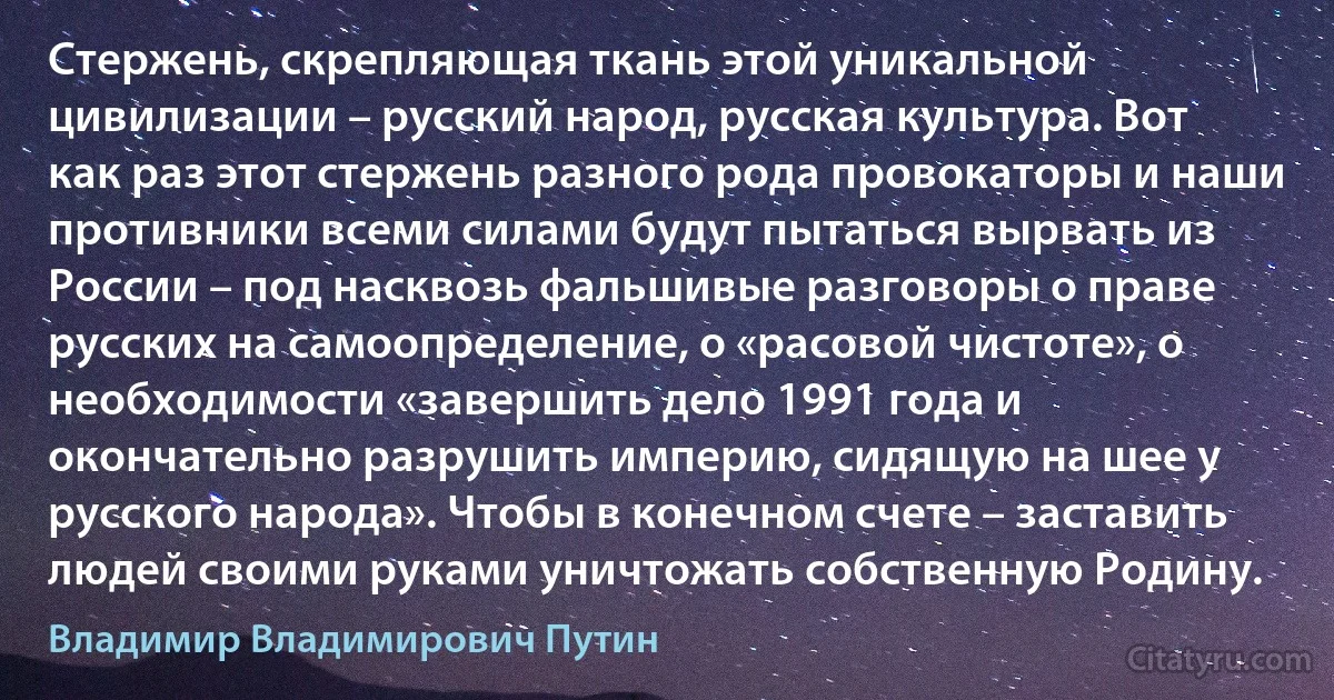 Стержень, скрепляющая ткань этой уникальной цивилизации – русский народ, русская культура. Вот как раз этот стержень разного рода провокаторы и наши противники всеми силами будут пытаться вырвать из России – под насквозь фальшивые разговоры о праве русских на самоопределение, о «расовой чистоте», о необходимости «завершить дело 1991 года и окончательно разрушить империю, сидящую на шее у русского народа». Чтобы в конечном счете – заставить людей своими руками уничтожать собственную Родину. (Владимир Владимирович Путин)