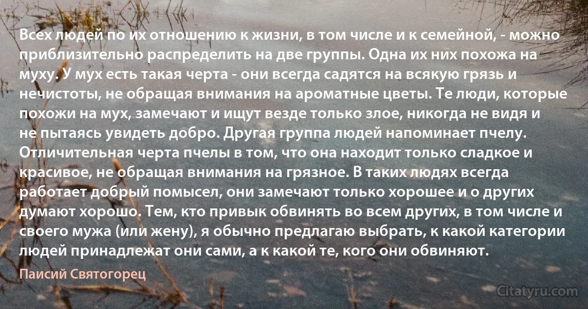 Всех людей по их отношению к жизни, в том числе и к семейной, - можно приблизительно распределить на две группы. Одна их них похожа на муху. У мух есть такая черта - они всегда садятся на всякую грязь и нечистоты, не обращая внимания на ароматные цветы. Те люди, которые похожи на мух, замечают и ищут везде только злое, никогда не видя и не пытаясь увидеть добро. Другая группа людей напоминает пчелу. Отличительная черта пчелы в том, что она находит только сладкое и красивое, не обращая внимания на грязное. В таких людях всегда работает добрый помысел, они замечают только хорошее и о других думают хорошо. Тем, кто привык обвинять во всем других, в том числе и своего мужа (или жену), я обычно предлагаю выбрать, к какой категории людей принадлежат они сами, а к какой те, кого они обвиняют. (Паисий Святогорец)