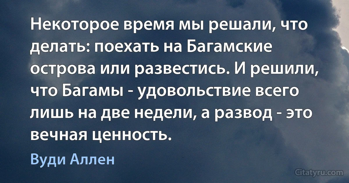 Некоторое время мы решали, что делать: поехать на Багамские острова или развестись. И решили, что Багамы - удовольствие всего лишь на две недели, а развод - это вечная ценность. (Вуди Аллен)