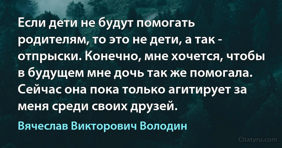 Если дети не будут помогать родителям, то это не дети, а так - отпрыски. Конечно, мне хочется, чтобы в будущем мне дочь так же помогала. Сейчас она пока только агитирует за меня среди своих друзей. (Вячеслав Викторович Володин)