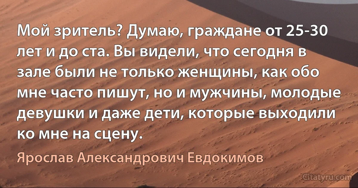 Мой зритель? Думаю, граждане от 25-30 лет и до ста. Вы видели, что сегодня в зале были не только женщины, как обо мне часто пишут, но и мужчины, молодые девушки и даже дети, которые выходили ко мне на сцену. (Ярослав Александрович Евдокимов)