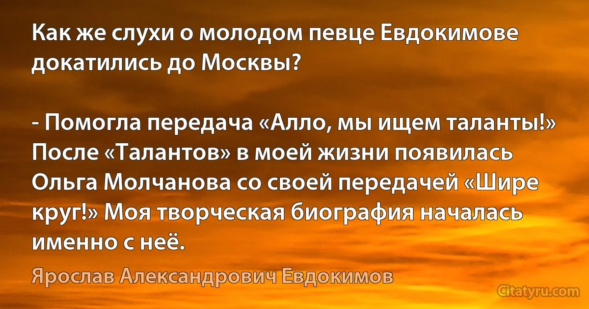 Как же слухи о молодом певце Евдокимове докатились до Москвы?

- Помогла передача «Алло, мы ищем таланты!» После «Талантов» в моей жизни появилась Ольга Молчанова со своей передачей «Шире круг!» Моя творческая биография началась именно с неё. (Ярослав Александрович Евдокимов)