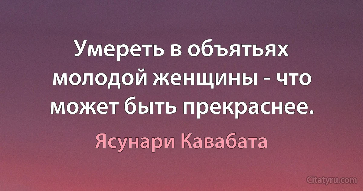 Умереть в объятьях молодой женщины - что может быть прекраснее. (Ясунари Кавабата)