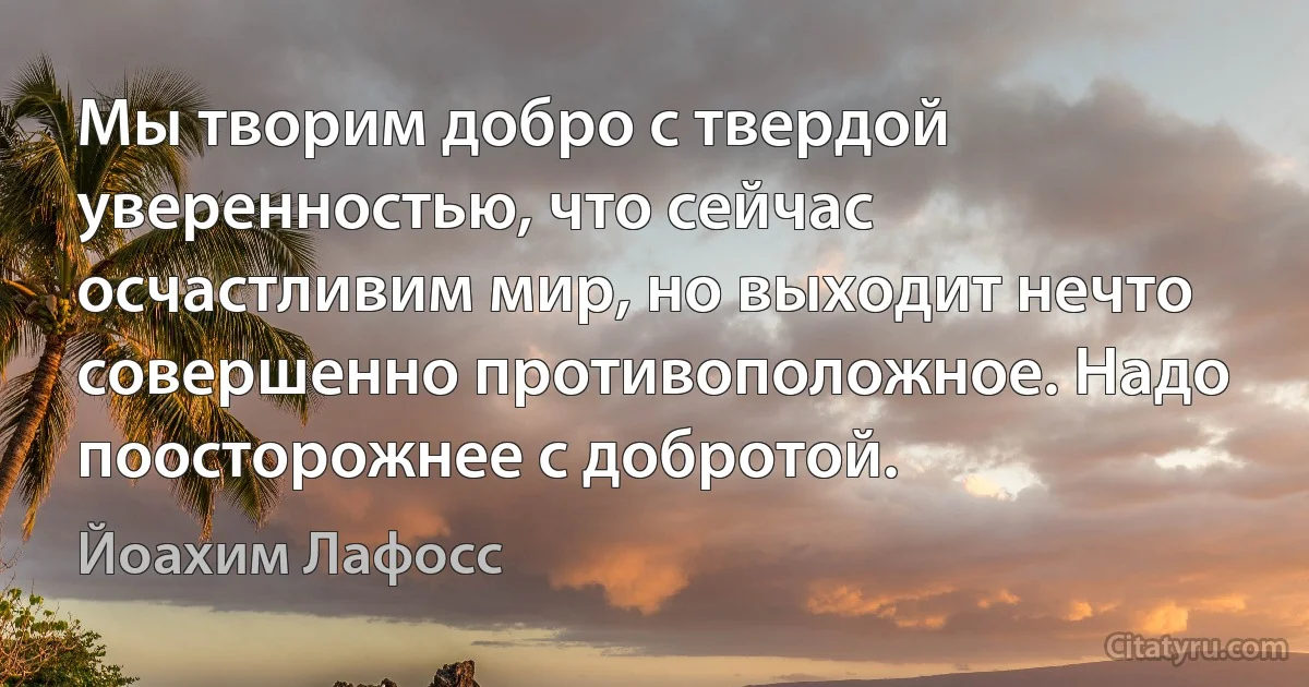 Мы творим добро с твердой уверенностью, что сейчас осчастливим мир, но выходит нечто совершенно противоположное. Надо поосторожнее с добротой. (Йоахим Лафосс)