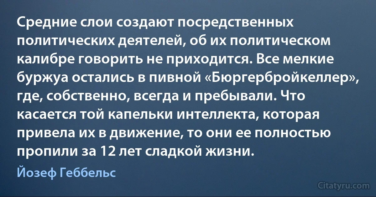 Средние слои создают посредственных политических деятелей, об их политическом калибре говорить не приходится. Все мелкие буржуа остались в пивной «Бюргербройкеллер», где, собственно, всегда и пребывали. Что касается той капельки интеллекта, которая привела их в движение, то они ее полностью пропили за 12 лет сладкой жизни. (Йозеф Геббельс)