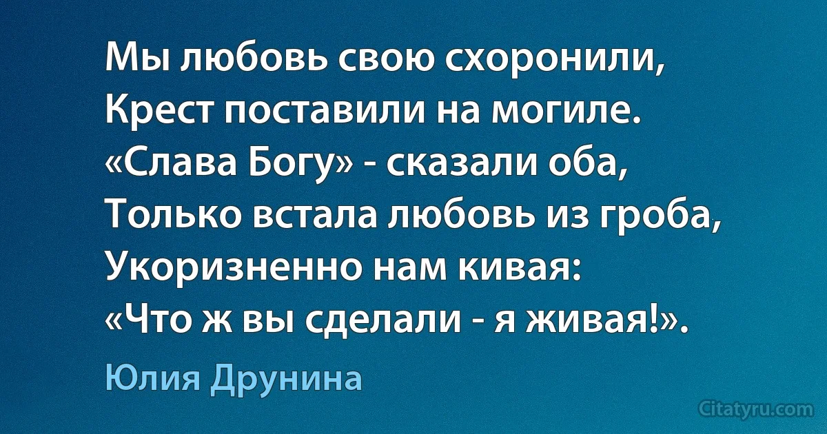 Мы любовь свою схоронили,
Крест поставили на могиле.
«Слава Богу» - сказали оба,
Только встала любовь из гроба,
Укоризненно нам кивая:
«Что ж вы сделали - я живая!». (Юлия Друнина)