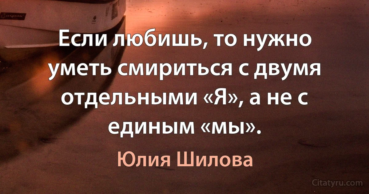 Если любишь, то нужно уметь смириться с двумя отдельными «Я», а не с единым «мы». (Юлия Шилова)