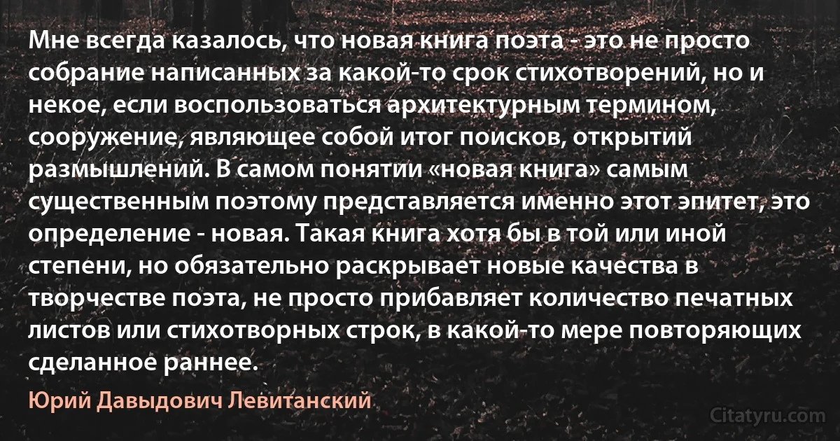 Мне всегда казалось, что новая книга поэта - это не просто собрание написанных за какой-то срок стихотворений, но и некое, если воспользоваться архитектурным термином, сооружение, являющее собой итог поисков, открытий размышлений. В самом понятии «новая книга» самым существенным поэтому представляется именно этот эпитет, это определение - новая. Такая книга хотя бы в той или иной степени, но обязательно раскрывает новые качества в творчестве поэта, не просто прибавляет количество печатных листов или стихотворных строк, в какой-то мере повторяющих сделанное раннее. (Юрий Давыдович Левитанский)