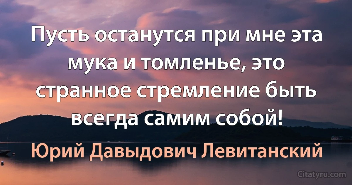 Пусть останутся при мне эта мука и томленье, это странное стремление быть всегда самим собой! (Юрий Давыдович Левитанский)